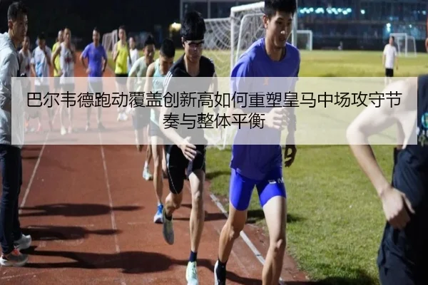 巴尔韦德跑动覆盖创新高如何重塑皇马中场攻守节奏与整体平衡