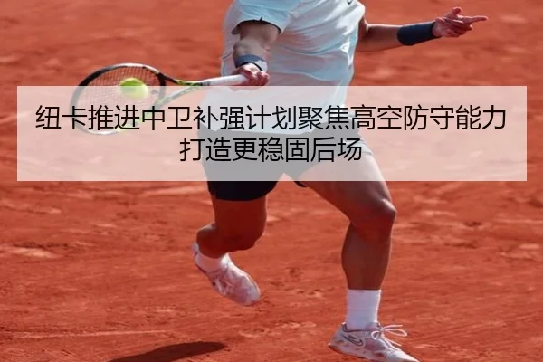 纽卡推进中卫补强计划聚焦高空防守能力打造更稳固后场
